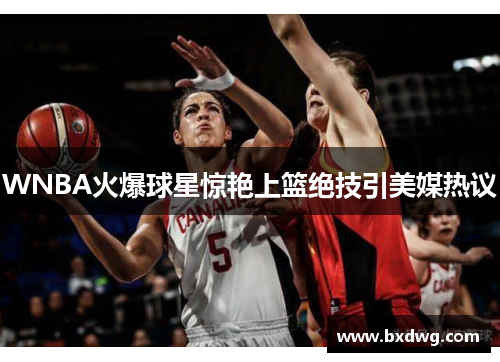 WNBA火爆球星惊艳上篮绝技引美媒热议